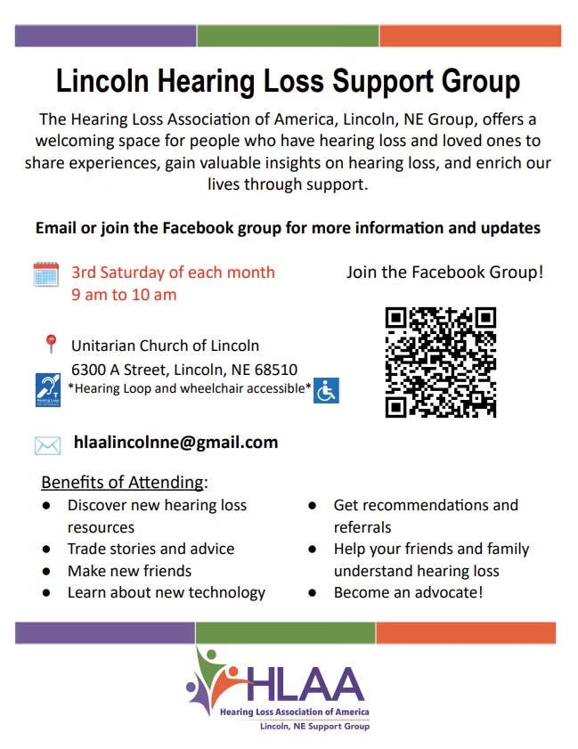 An informational flyer for the Lincoln Hearing Loss Support Group, a local chapter of the Hearing Loss Association of America (HLAA).The flyer features a clean design with a top and bottom banner composed of purple, green, and orange blocks. At the bottom center is the HLAA Lincoln, NE Support Group logo, which includes stylized figures inside a green and orange heart shape next to the purple text "HLAA".Flyer Text and Details:Group Name: Lincoln Hearing Loss Support GroupDescription: "The Hearing Loss Association of America, Lincoln, NE Group, offers a welcoming space for people who have hearing loss and loved ones to share experiences, gain valuable insights on hearing loss, and enrich our lives through support."Meeting Time: 3rd Saturday of each month from 9 am to 10 am.Location: Unitarian Church of Lincoln, 6300 A Street, Lincoln, NE 68510. Icons indicate the venue features a Hearing Loop and is wheelchair accessible.Contact Email: hlaalincolnne@gmail.comSocial Media: Includes a QR code and an invitation to "Join the Facebook Group!"Benefits of Attending:Discover new hearing loss resourcesTrade stories and adviceMake new friendsLearn about new technologyGet recommendations and referralsHelp your friends and family understand hearing lossBecome an advocate!
